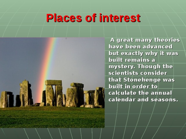 Places of interest   A great many theories have been advanced but exactly why it was built remains a mystery. Though the scientists consider that Stonehenge was built in order to calculate the annual calendar and seasons.