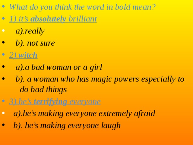 What do you think the word in bold mean? 1).it’s absolutely brilliant  a).really  b). not sure 2). witch  a).a bad woman or a girl  b). a woman who has magic powers especially to do bad things 3).he’s terrifying everyone