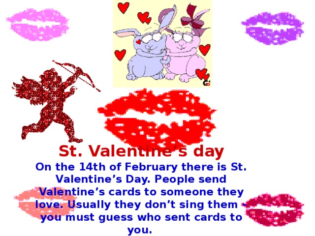 St. Valentine’s day On the 14th of February there is St. Valentine’s Day. People send Valentine’s cards to someone they love. Usually they don’t sing them – you must guess who sent cards to you.