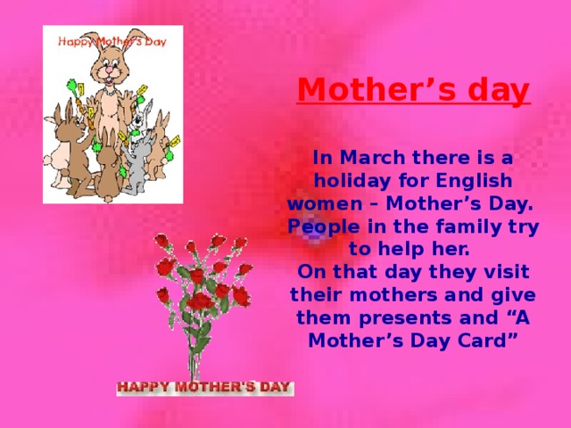 Mother’s day  In March there is a holiday for English women – Mother’s Day. People in the family try to help her. On that day they visit their mothers and give them presents and “A Mother’s Day Card”