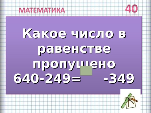 Какое число в равенстве пропущено 640-249= -349