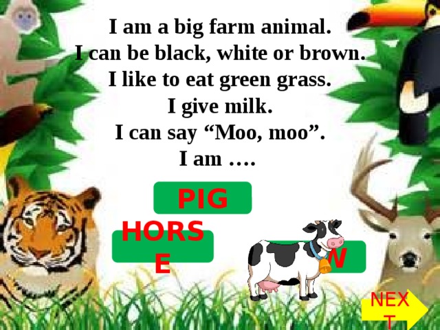 I am a big farm animal.  I can be black, white or brown.  I like to eat green grass.  I give milk.  I can say “Moo, moo”.  I am …. PIG HORSE COW NEXT