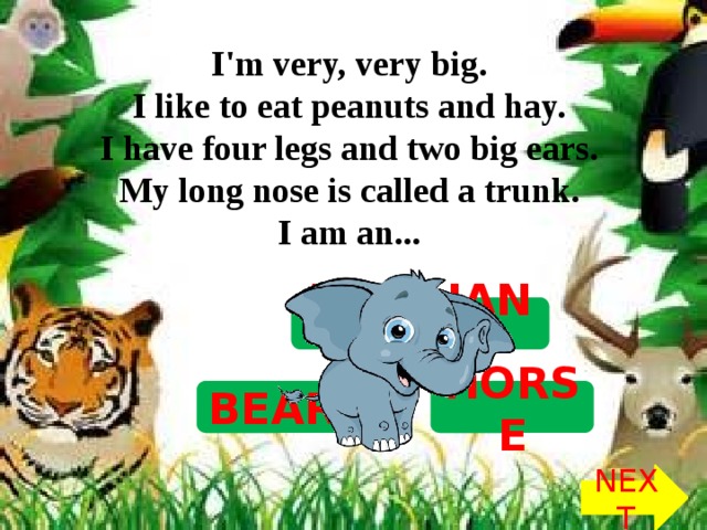 I'm very, very big.   I like to eat peanuts and hay.   I have four legs and two big ears.   My long nose is called a trunk.   I am an...  ELEPHANT HORSE BEAR NEXT