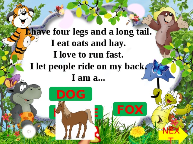 I have four legs and a long tail.   I eat oats and hay.   I love to run fast.   I let people ride on my back.   I am a...  DOG FOX HORSE NEXT