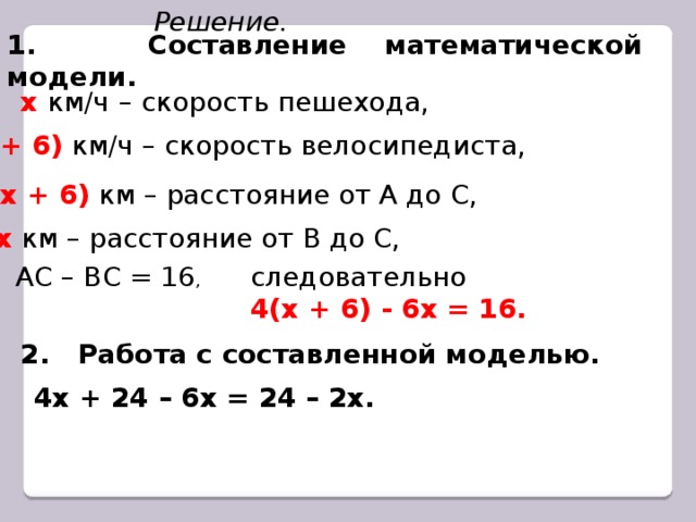 Решение. 1. Составление математической модели. х км/ч  – скорость пешехода, (х + 6)  км/ч – скорость велосипедиста, 4(х + 6)  км – расстояние от А до С, 6х км – расстояние от В до С, АС – ВС = 16 , следовательно 4(х + 6) - 6х = 16. 2. Работа с составленной моделью. 4х + 24 – 6х = 24 – 2х.