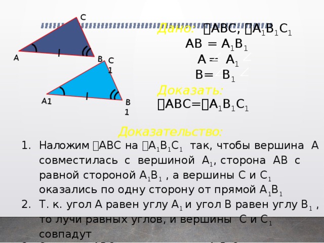 А1 В1 С1 А В С Дано:  ABC,  A 1 B 1 C 1   АВ = A 1 B 1   A  =  A 1   B= B 1   Доказать:  ABC=  A 1 B 1 C 1    Доказательство: Наложим  ABC на  A 1 B 1 C 1 так, чтобы вершина А совместилась с вершиной A 1 , сторона АВ с равной стороной A 1 B 1 , а вершины С и C 1 оказались по одну сторону от прямой A 1 B 1 Т. к. угол А равен углу A 1 и угол В равен углу B 1 , то лучи равных углов, и вершины C и C 1 совпадут Значит,  ABC наложится на  A 1 B 1 C 1 , т. е.  ABC=  A 1 B 1 C 1  4