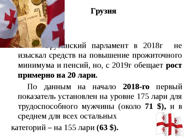 Грузия     Грузинский парламент в 2018г не изыскал средств на повышение прожиточного минимума и пенсий, но, с 2019г обещает рост примерно на 20 лари.   По данным на начало 2018-го первый показатель установлен на уровне 175 лари для трудоспособного мужчины (около 71 $), и в среднем для всех остальных категорий – на 155 лари (63 $).