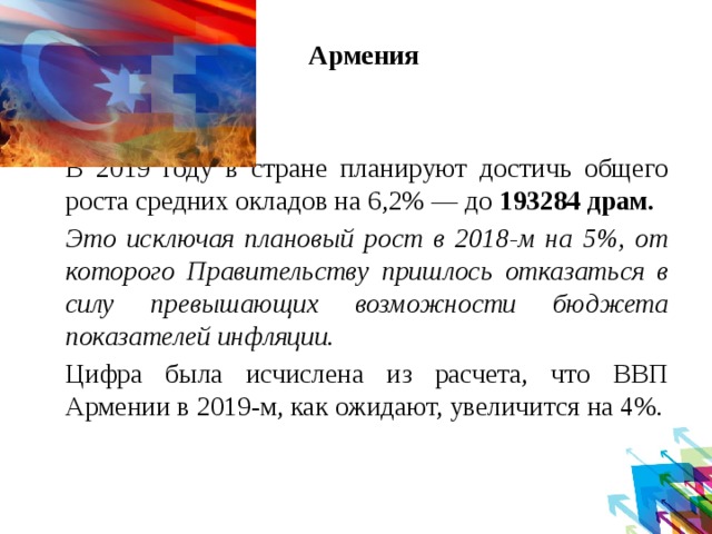 Армения     В 2019 году в стране планируют достичь общего роста средних окладов на 6,2% — до 193284 драм.   Это исключая плановый рост в 2018-м на 5%, от которого Правительству пришлось отказаться в силу превышающих возможности бюджета показателей инфляции.    Цифра была исчислена из расчета, что ВВП Армении в 2019-м, как ожидают, увеличится на 4%.