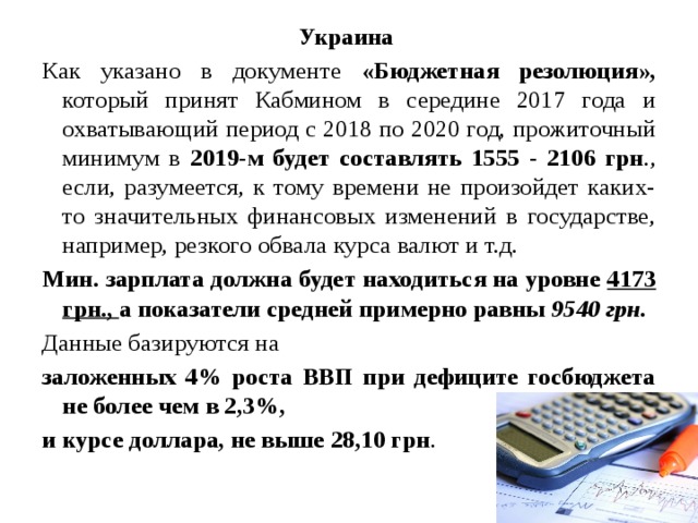 Украина Как указано в документе «Бюджетная резолюция», который принят Кабмином в середине 2017 года и охватывающий период с 2018 по 2020 год, прожиточный минимум в 2019-м будет составлять 1555 - 2106 грн ., если, разумеется, к тому времени не произойдет каких-то значительных финансовых изменений в государстве, например, резкого обвала курса валют и т.д. Мин. зарплата должна будет находиться на уровне 4173 грн., а показатели средней примерно равны 9540 грн.  Данные базируются на заложенных 4% роста ВВП при дефиците госбюджета не более чем в 2,3%, и курсе доллара, не выше 28,10 грн .