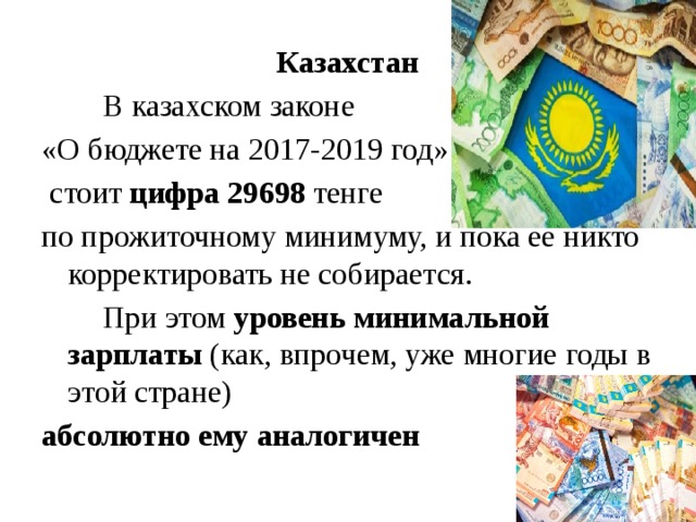 Казахстан   В казахском законе «О бюджете на 2017-2019 год»  стоит цифра 29698 тенге по прожиточному минимуму, и пока ее никто корректировать не собирается.   При этом уровень минимальной зарплаты (как, впрочем, уже многие годы в этой стране) абсолютно ему аналогичен
