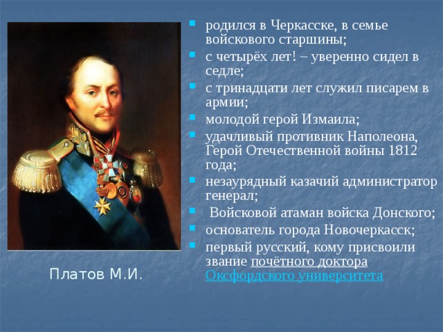 родился в Черкасске, в семье войскового старшины; с четырёх лет! – уверенно сидел в седле; с тринадцати лет служил писарем в армии; молодой герой Измаила; удачливый противник Наполеона, Герой Отечественной войны 1812 года; незаурядный казачий администратор генерал;  Войсковой атаман войска Донского; основатель города Новочеркасск; первый русский, кому присвоили звание  почётного доктора   Оксфордского университета