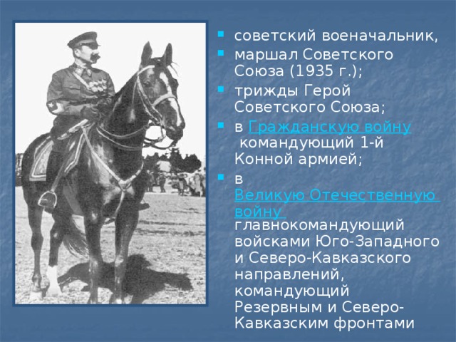 советский военачальник, маршал Советского Союза (1935 г.); трижды Герой Советского Союза; в  Гражданскую войну  командующий 1-й Конной армией; в  Великую Отечественную войну