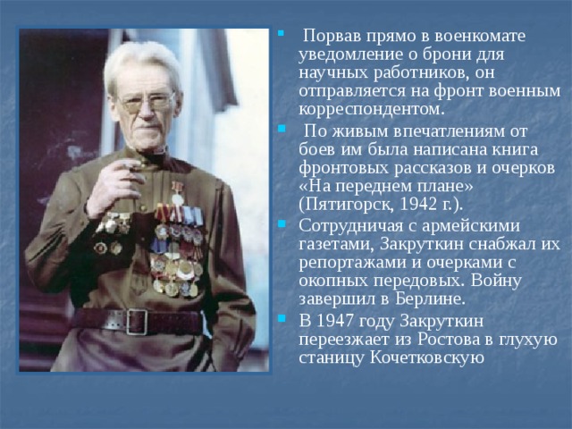   Порвав прямо в военкомате уведомление о брони для научных работников, он отправляется на фронт военным корреспондентом.  По живым впечатлениям от боев им была написана книга фронтовых рассказов и очерков «На переднем плане» (Пятигорск, 1942 г.). Сотрудничая с армейскими газетами, Закруткин снабжал их репортажами и очерками с окопных передовых. Войну завершил в Берлине. В 1947 году Закруткин переезжает из Ростова в глухую станицу Кочетковскую