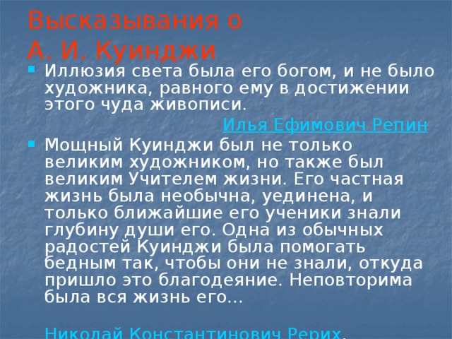 Высказывания о А. И. Куинджи Иллюзия света была его богом, и не было художника, равного ему в достижении этого чуда живописи.   Илья Ефимович Репин Мощный Куинджи был не только великим художником, но также был великим Учителем жизни. Его частная жизнь была необычна, уединена, и только ближайшие его ученики знали глубину души его. Одна из обычных радостей Куинджи была помогать бедным так, чтобы они не знали, откуда пришло это благодеяние. Неповторима была вся жизнь его…   Николай Константинович Рерих ,  ученик А. И. Куинджи