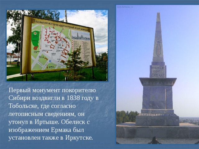 Первый монумент покорителю Сибири воздвигли в 1838 году в Тобольске, где согласно летописным сведениям, он утонул в Иртыше. Обелиск с изображением Ермака был установлен также в Иркутске.