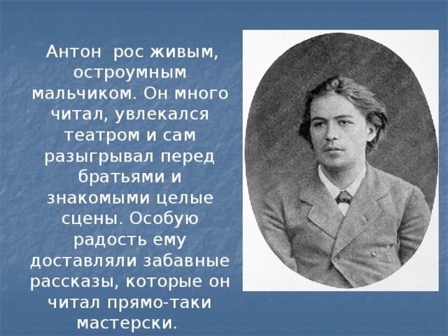 Антон рос живым, остроумным мальчиком. Он много читал, увлекался театром и сам разыгрывал перед братьями и знакомыми целые сцены. Особую радость ему доставляли забавные рассказы, которые он читал прямо-таки мастерски.