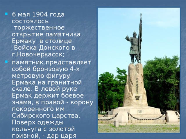 6 мая 1904 года состоялось  торжественное открытие памятника Ермаку в столице  Войска Донского в г.Новочеркасск; памятник представляет собой бронзовую 4-х метровую фигуру Ермака на гранитной скале. В левой руке Ермак держит боевое знамя, в правой - корону покоренного им Сибирского царства. Поверх одежды кольчуга с золотой гривной, - дар царя Ивана Грозного.