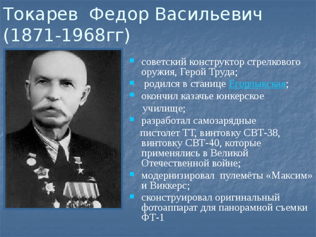 Токарев Федор Васильевич  (1871-1968гг) советский конструктор стрелкового оружия, Герой Труда;   родился в станице  Егорлыкская ;  окончил казачье юнкерское  училище; разработал самозарядные  пистолет ТТ, винтовку СВТ-38, винтовку СВТ-40, которые применялись в Великой Отечественной войне;  