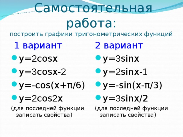 Самостоятельная работа:  построить графики тригонометрических функций  1 вариант 2 вариант y= 2 cosx y= 3 cosx- 2 y=-cos(x+ π/6) y= 2 cos 2 x y= 3 sinx y= 2 sinx- 1 y=-sin(x- π/3) y= 3 sinx/2 (для последней функции записать свойства) (для последней функции записать свойства)