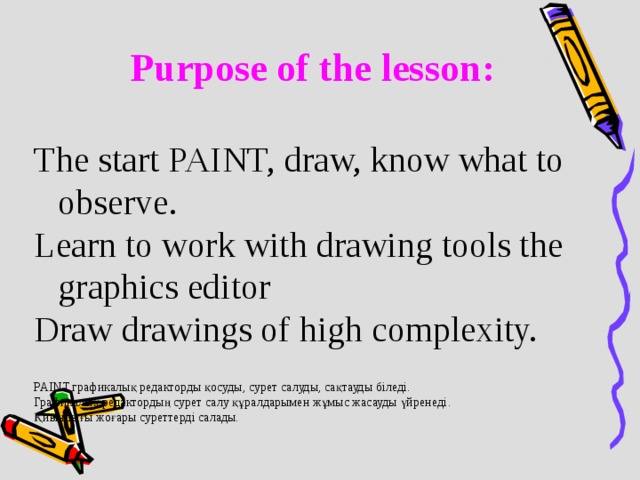 Purpose of the lesson :  The start PAINT, draw, know what to observe. Learn to work with drawing tools the graphics editor Draw drawings of high complexity. PAINT графикалық редакторды қосуды , сурет салуды , сақтауды біледі . Графикалық редактордың сурет салу құралдарымен жұмыс жасауды үйренеді . Қ иындығы жоғары суреттерді салады.
