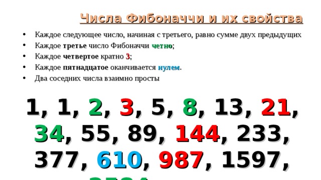 Числа Фибоначчи и их свойства Каждое следующее число, начиная с третьего, равно сумме двух предыдущих Каждое третье число Фибоначчи четно ; Каждое четвертое кратно 3 ; Каждое пятнадцатое оканчивается нулем . Два соседних числа взаимно просты   1, 1, 2 , 3 , 5, 8 , 13, 21 , 34 , 55, 89, 144 , 233, 377, 610 , 987 , 1597, 2584 и т.д.