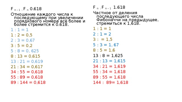 F n : F n – 1 1.618 Частное от деления последующего числа Фибоначчи на предыдущее, стремиться к 1,618. 1 : 1 = 1 2 : 1 = 2 3 : = 1,5 5 : 3 = 1, 67 8 : 5 = 1,6 13 : 8 = 1,625 21 : 13 = 1,615 34 : 21 = 1,619 55 : 34 = 1,618 89 : 55 = 1,618 144 : 89= 1,618 F n – 1 : F n  0.618 Отношение каждого числа к последующему при увеличении порядкового номера всё более и более стремится к 0.618. 1 : 1 = 1 1 : 2 = 0,5 2 : 3 = 0,67 3 : 5 = 0,2 5 : 8 = 0, 625 8 : 13 = 0,615 13 : 21 = 0,619 21 : 34 = 0,617 34 : 55 = 0,618 55 : 89 = 0,618 89 : 144 = 0,618