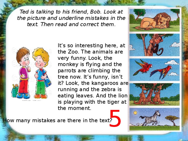 Ted is talking to his friend, Bob. Look at the picture and underline mistakes in the text. Then read and correct them . It’s so interesting here, at the Zoo. The animals are very funny. Look, the monkey is flying and the parrots are climbing the tree now. It’s funny, isn’t it? Look, the kangaroos are running and the zebra is eating leaves. And the lion is playing with the tiger at the moment. 5 How many mistakes are there in the text?