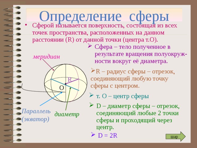 Определение сферы Сферой называется поверхность, состоящая из всех точек пространства, расположенных на данном расстоянии ( R) от данной точки ( центра т.О). Сфера – тело полученное в результате вращения полуокруж-ности вокруг её диаметра. меридиан R – радиус сферы – отрезок, соединяющий любую точку сферы с центром. R О т. О – центр сферы D – диаметр сферы – отрезок, соединяющий любые 2 точки сферы и проходящий через центр. Параллель (экватор) диаметр D = 2R шар