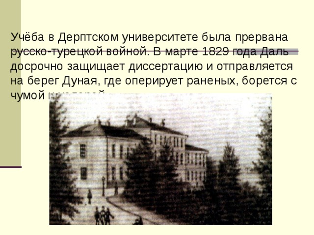 Учёба в Дерптском университете была прервана русско-турецкой войной. В марте 1829 года Даль досрочно защищает диссертацию и отправляется на берег Дуная, где оперирует раненых, борется с чумой и холерой.