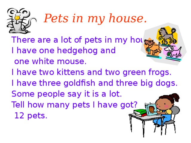 Pets in my house. There are a lot of pets in my house I have one hedgehog and  one white mouse. I have two kittens and two green frogs. I have three goldfish and three big dogs. Some people say it is a lot. Tell how many pets I have got?  12 pets.