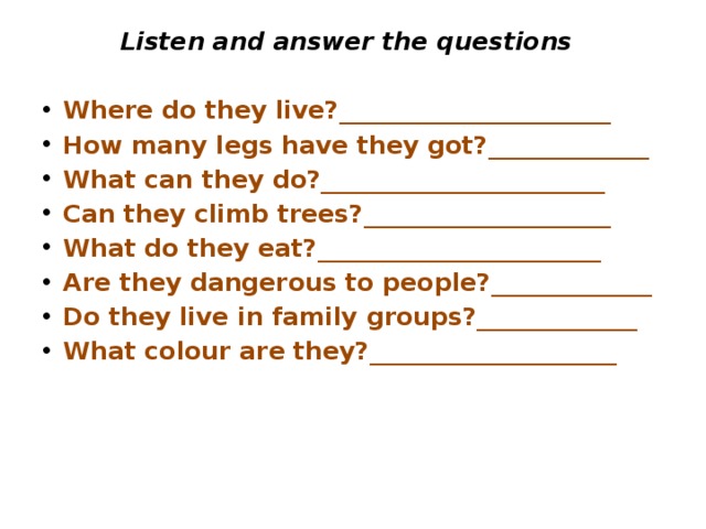 Listen and answer the questions Where do they live?______________________ How many legs have they got?_____________ What can they do?_______________________ Can they climb trees?____________________ What do they eat?_______________________ Are they dangerous to people?_____________ Do they live in family groups?_____________ What colour are they?____________________