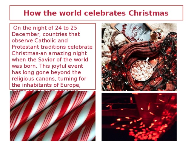 How the world celebrates Christmas  On the night of 24 to 25 December, countries that observe Catholic and Protestant traditions celebrate Christmas-an amazing night when the Savior of the world was born. This joyful event has long gone beyond the religious canons, turning for the inhabitants of Europe, North and South America, Australia and Africa in the main holiday of the year with a family feast, gifts and other pleasant traditions that are associated exclusively with Christmas.