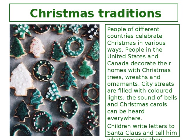 Christmas traditions People of different countries celebrate Christmas in various ways. People in the United States and Canada decorate their homes with Christmas trees, wreaths and ornaments. City streets are filled with coloured lights; the sound of bells and Christmas carols can be heard everywhere. Children write letters to Santa Claus and tell him what presents they would like to get. Many department stores hire people to wear a Santa Claus costume and listen to children's requests. People send Christmas cards to relatives and friends. Many companies give presents to their employees.