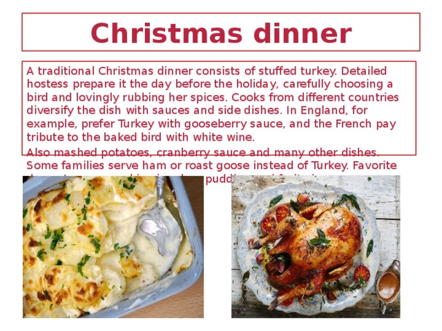 Christmas dinner A traditional Christmas dinner consists of stuffed turkey. Detailed hostess prepare it the day before the holiday, carefully choosing a bird and lovingly rubbing her spices. Cooks from different countries diversify the dish with sauces and side dishes. In England, for example, prefer Turkey with gooseberry sauce, and the French pay tribute to the baked bird with white wine. Also mashed potatoes, cranberry sauce and many other dishes. Some families serve ham or roast goose instead of Turkey. Favorite desserts are pumpkin pie, plum pudding and fruit pie.