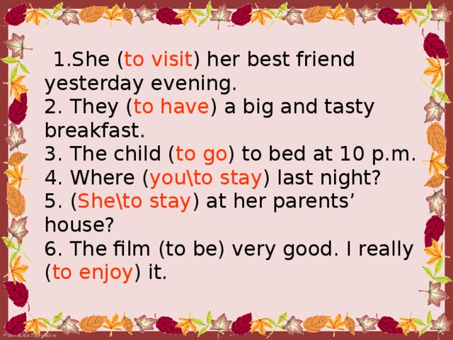 1.She ( to visit ) her best friend yesterday evening.  2. They ( to have ) a big and tasty breakfast.  3. The child ( to go ) to bed at 10 p.m.  4. Where ( you\to stay ) last night?  5. ( She\to stay ) at her parents’ house?  6. The film (to be) very good. I really ( to enjoy ) it.
