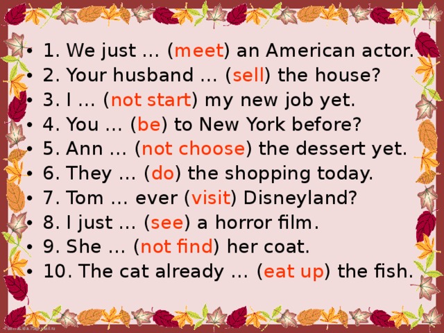 1. We just … ( meet ) an American actor. 2. Your husband … ( sell ) the house? 3. I … ( not start ) my new job yet. 4. You … ( be ) to New York before?  5. Ann … ( not  choose ) the dessert yet. 6. They … ( do ) the shopping today. 7. Tom … ever ( visit ) Disneyland? 8. I just … ( see ) a horror film. 9. She … ( not  find ) her coat. 10. The cat already … ( eat  up ) the fish.
