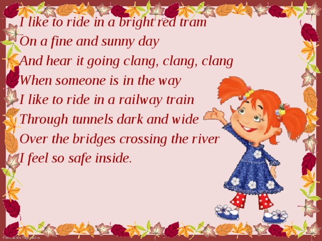 I like to ride in a bright red tram On a fine and sunny day And hear it going clang, clang, clang When someone is in the way I like to ride in a railway train Through tunnels dark and wide Over the bridges crossing the river I feel so safe inside.
