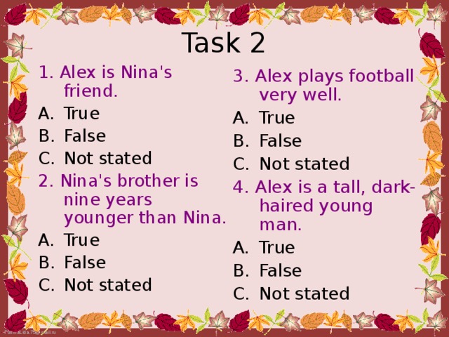Task 2 1. Alex is Nina's friend. True False Not stated 2. Nina's brother is nine  years younger than  Nina. True False Not stated 3. Alex plays football very  well. True False Not stated 4. Alex is a tall, dark-haired young man.