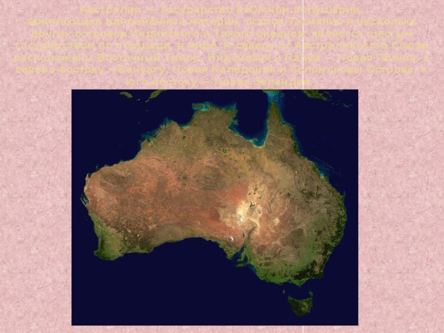 Австра́лия  — государство в Южном полушарии, занимающее одноимённый материк, остров Тасмания и несколько других островов Индийского и Тихого океанов; является шестым государством по площади   в мире. К северу от Австралийского Союза расположены Восточный Тимор, Индонезия и Папуа — Новая Гвинея, к северо-востоку —Вануату, Новая Каледония и Соломоновы Острова, к юго-востоку — Новая Зеландия. 