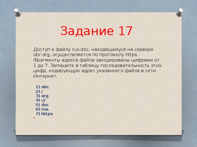 Задание 17  Доступ к файлу rus.doc, находящемуся на сервере obr.org, осуществляется по протоколу https. Фрагменты адреса файла закодированы цифрами от 1 до 7. Запишите в таблицу последовательность этих цифр, кодирующую адрес указанного файла в сети Интернет.    1) obr.   2) /   3) org   4) ://   5) doc   6) rus.   7) https