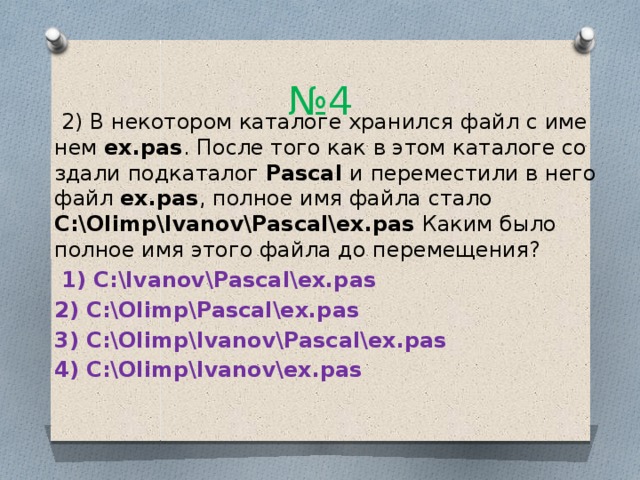 № 4  2) В не­ко­то­ром ка­та­ло­ге хра­нил­ся файл с име­нем ex.pas . После того как в этом ка­та­ло­ге со­зда­ли под­ка­та­лог Pascal и пе­ре­ме­сти­ли в него файл ex.pas , пол­ное имя файла стало C:\Olimp\Ivanov\Pascal\ex.pas Каким было пол­ное имя этого файла до пе­ре­ме­ще­ния?   1) C:\Ivanov\Pascal\ex.pas 2) C:\Olimp\Pascal\ex.pas 3) C:\Olimp\Ivanov\Pascal\ex.pas 4) C:\Olimp\Ivanov\ex.pas