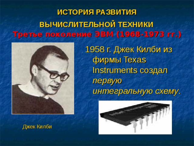 ИСТОРИЯ РАЗВИТИЯ  ВЫЧИСЛИТЕЛЬНОЙ ТЕХНИКИ   Третье поколение ЭВМ (1968-1973 гг.) 1958 г. Джек Килби из фирмы Texas Instruments создал первую интегральную схему . Джек Килби