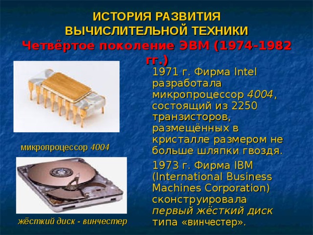 ИСТОРИЯ РАЗВИТИЯ  ВЫЧИСЛИТЕЛЬНОЙ ТЕХНИКИ   Четвёртое поколение ЭВМ (1974-1982 гг.) 1971 г. Фирма Intel разработала микропроцессор 4004 , состоящий из 2250 транзисторов, размещённых в кристалле размером не больше шляпки гвоздя. 1973 г. Фирма IBM (International Business Machines Corporation) сконструировала первый жёсткий диск типа «винчестер» . микропроцессор 4004 жёсткий диск - винчестер