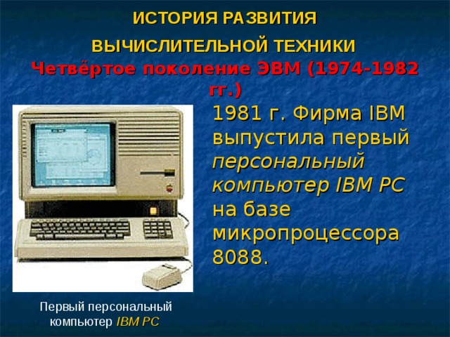 ИСТОРИЯ РАЗВИТИЯ  ВЫЧИСЛИТЕЛЬНОЙ ТЕХНИКИ   Четвёртое поколение ЭВМ (1974-1982 гг.) 1981 г. Фирма IBM выпустила первый персональный компьютер IBM PC на базе микропроцессора 8088. Первый персональный компьютер IBM PC