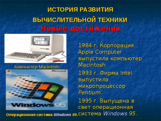 ИСТОРИЯ РАЗВИТИЯ  ВЫЧИСЛИТЕЛЬНОЙ ТЕХНИКИ   Новые достижения 1984 г. Корпорация Apple Computer выпустила компьютер Macintosh 1993 г. Фирма Intel выпустила микропроцессор Pentium . 1995 г. Выпущена в свет операционная система Windows 95 . Компьютер Macintosh Операционная система Windows 95 .
