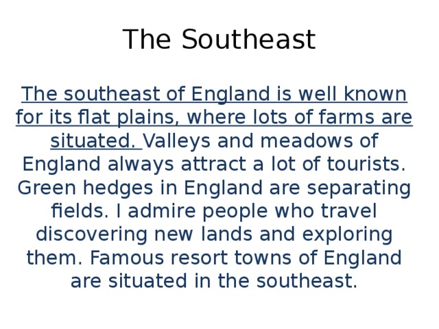 The Southeast The southeast of England is well known for its flat plains, where lots of farms are situated. Valleys and meadows of England always attract a lot of tourists. Green hedges in England are separating fields. I admire people who travel discovering new lands and exploring them. Famous resort towns of England are situated in the southeast.