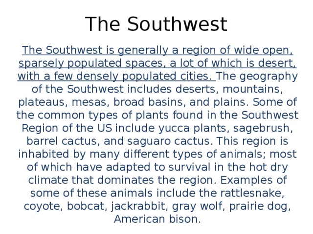 The Southwest The Southwest is generally a region of wide open, sparsely populated spaces, a lot of which is desert, with a few densely populated cities. The geography of the Southwest includes deserts, mountains, plateaus, mesas, broad basins, and plains. Some of the common types of plants found in the Southwest Region of the US include yucca plants, sagebrush, barrel cactus, and saguaro cactus. This region is inhabited by many different types of animals; most of which have adapted to survival in the hot dry climate that dominates the region. Examples of some of these animals include the rattlesnake, coyote, bobcat, jackrabbit, gray wolf, prairie dog, American bison.