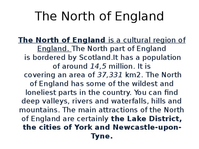 The North of England The North of England is a cultural region of England. The North part of England  is bordered by Scotland.It has a population of around 14,5 million. It is  covering an area of  37,331  km2. The North of England has some of the wildest and loneliest parts in the country. You can find deep valleys, rivers and waterfalls, hills and mountains. The main attractions of the North of England are certainly the Lake District, the cities of York and Newcastle-upon-Tyne.