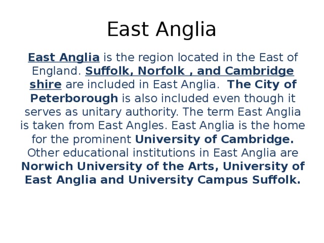 East Anglia East Anglia  is the region located in the East of England. Suffolk, Norfolk , and Cambridge shire  are included in East Anglia.   The City of Peterborough is also included even though it serves as unitary authority. The term East Anglia is taken from East Angles. East Anglia is the home for the prominent University of Cambridge. Other educational institutions in East Anglia are Norwich University of the Arts, University of East Anglia and University Campus Suffolk.