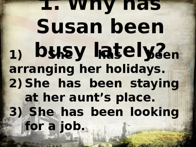 1. Why has Susan been busy lately?   1) She has been arranging her holidays. She has been staying at her aunt’s place. 3) She has been looking for a job.